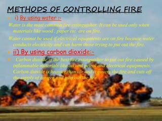 METHODS OF CONTROLLING FIRE
 i) By using water :-
Water is the most common fire extinguisher. It can be used only when
materials like wood , paper etc. are on fire.
Water cannot be used if electrical equipments are on fire because water
conducts electricity and can harm those trying to put out the fire.
 ii) By using carbon dioxide:-
 Carbon dioxide is the best fire extinguisher to put out fire caused by
inflammable materials like oil and petrol and electrical equipments.
Carbon dioxide is heavier than air and it covers the fire and cuts off
the supply of oxygen and puts out the fire.
 