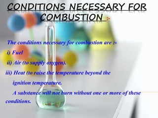 CONDITIONS NECESSARY FOR
COMBUSTION :-
The conditions necessary for combustion are :-
i) Fuel
ii) Air (to supply oxygen).
iii) Heat (to raise the temperature beyond the
ignition temperature.
A substance will not burn without one or more of these
conditions.
 