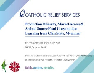 Production Diversity, MarketAccess &
Animal Source Food Consumption:
Learning from Chin State, Myanmar
Evolving Agrifood Systems in Asia
30-31 October 2019
Jyoti Felix (Nutrition-Sensitive Agriculture Technical Advisor, CRS ASIA Region)
Dr. Marcia Croft (PACE Project Coordinator, CRS Myanmar)
 