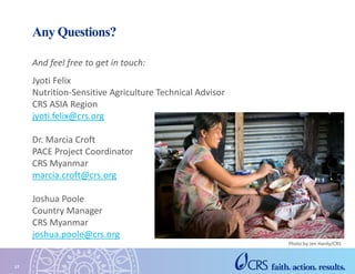 Any Questions?
And feel free to get in touch:
Jyoti Felix
Nutrition-Sensitive Agriculture Technical Advisor
CRS ASIA Region
jyoti.felix@crs.org
Dr. Marcia Croft
PACE Project Coordinator
CRS Myanmar
marcia.croft@crs.org
Joshua Poole
Country Manager
CRS Myanmar
joshua.poole@crs.org
17
Photo by Jen Hardy/CRS
 