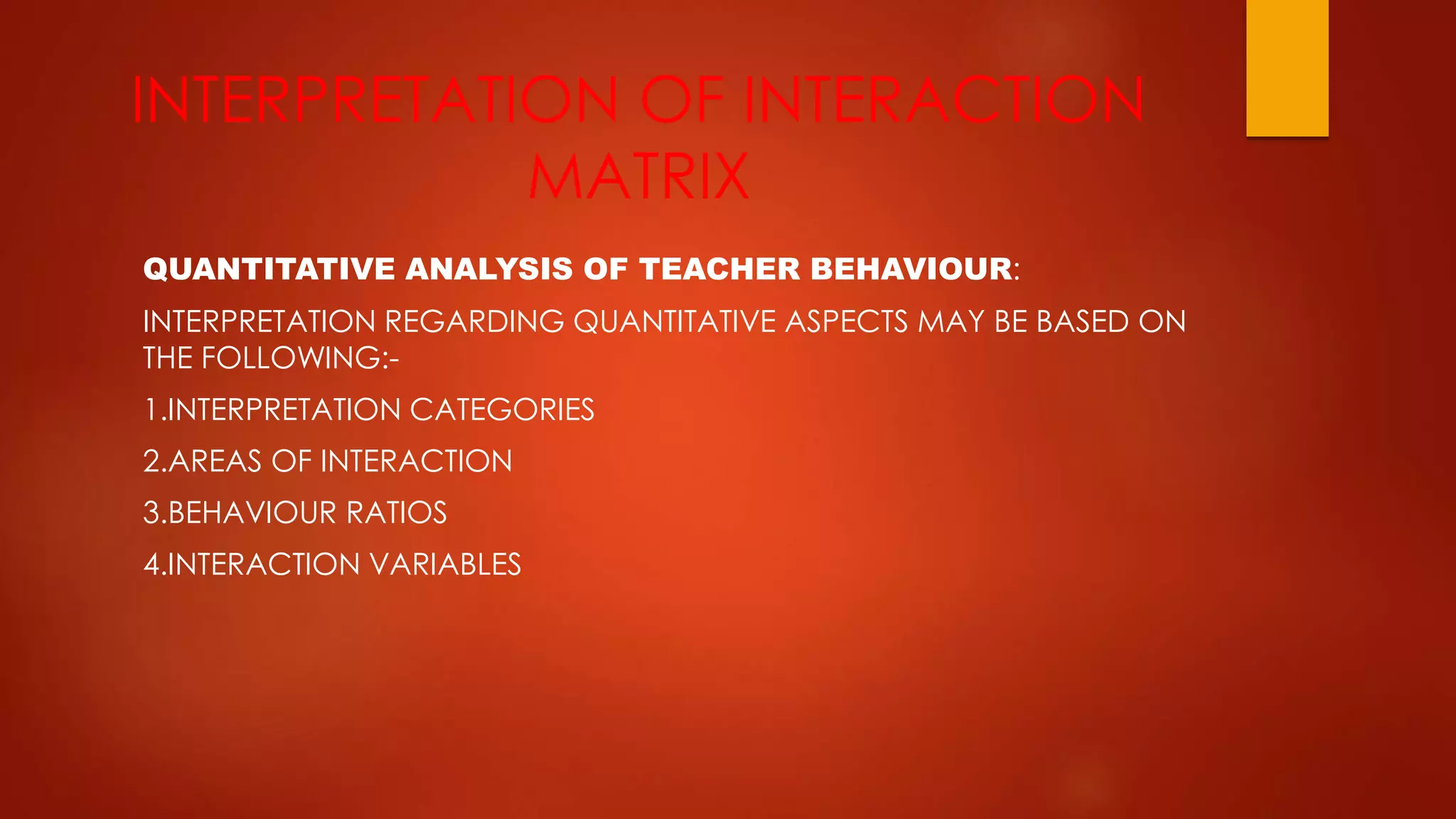 INTERPRETATION OF INTERACTION
MATRIX
QUANTITATIVE ANALYSIS OF TEACHER BEHAVIOUR:
INTERPRETATION REGARDING QUANTITATIVE ASPECTS MAY BE BASED ON
THE FOLLOWING:-
1.INTERPRETATION CATEGORIES
2.AREAS OF INTERACTION
3.BEHAVIOUR RATIOS
4.INTERACTION VARIABLES
 