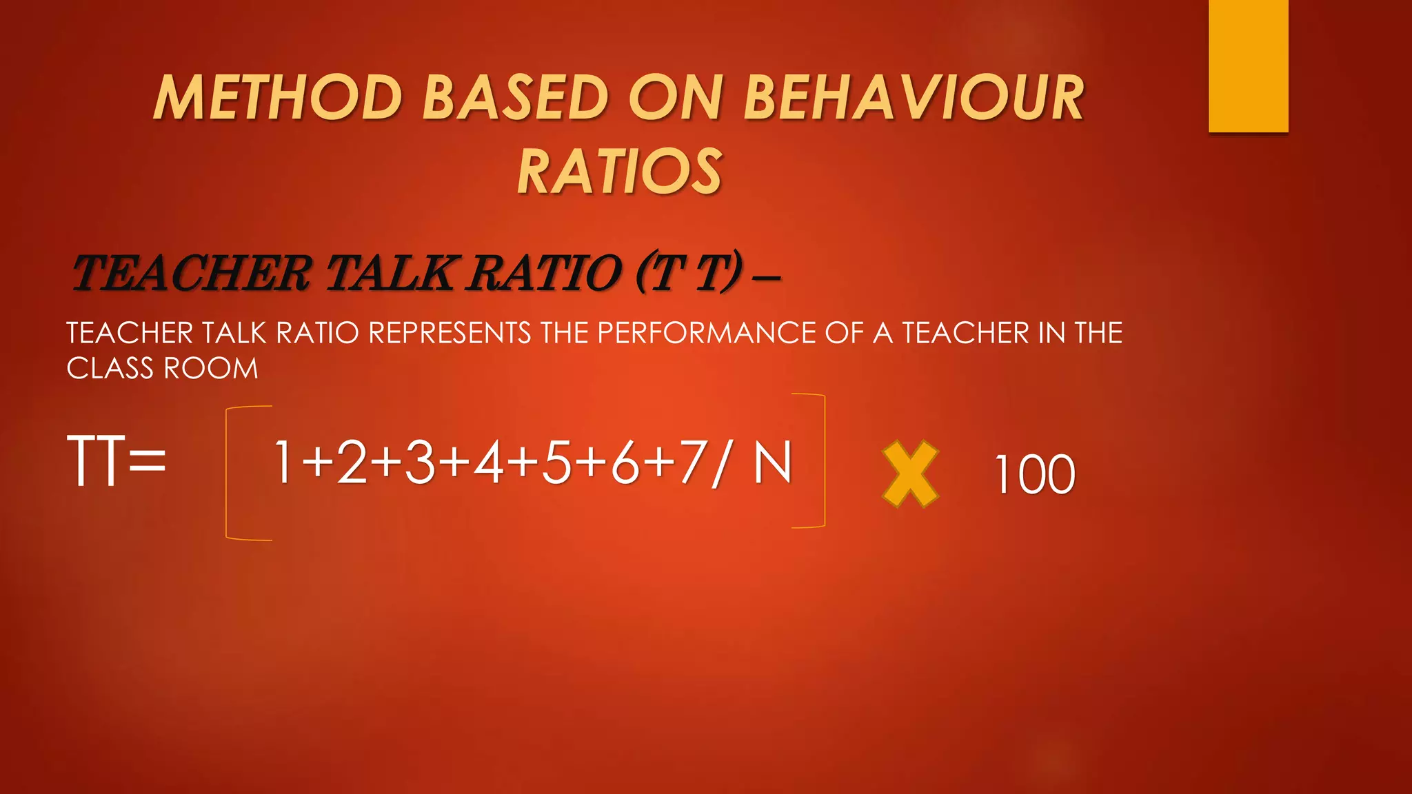 METHOD BASED ON BEHAVIOUR
RATIOS
TEACHER TALK RATIO (T T) –
TEACHER TALK RATIO REPRESENTS THE PERFORMANCE OF A TEACHER IN THE
CLASS ROOM
TT= 1+2+3+4+5+6+7/ N 100
 