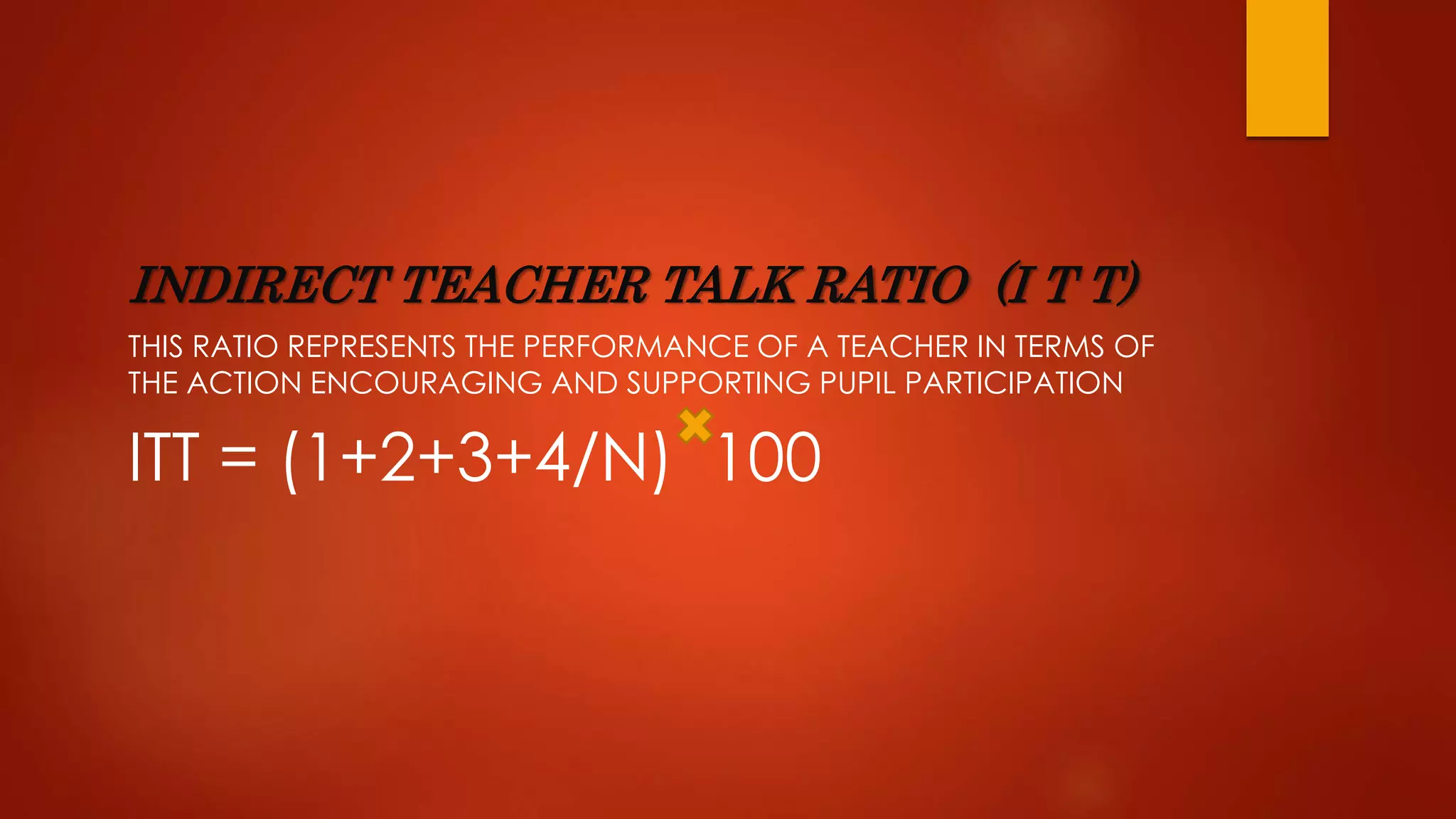 INDIRECT TEACHER TALK RATIO (I T T)
THIS RATIO REPRESENTS THE PERFORMANCE OF A TEACHER IN TERMS OF
THE ACTION ENCOURAGING AND SUPPORTING PUPIL PARTICIPATION
ITT = (1+2+3+4/N) 100
 