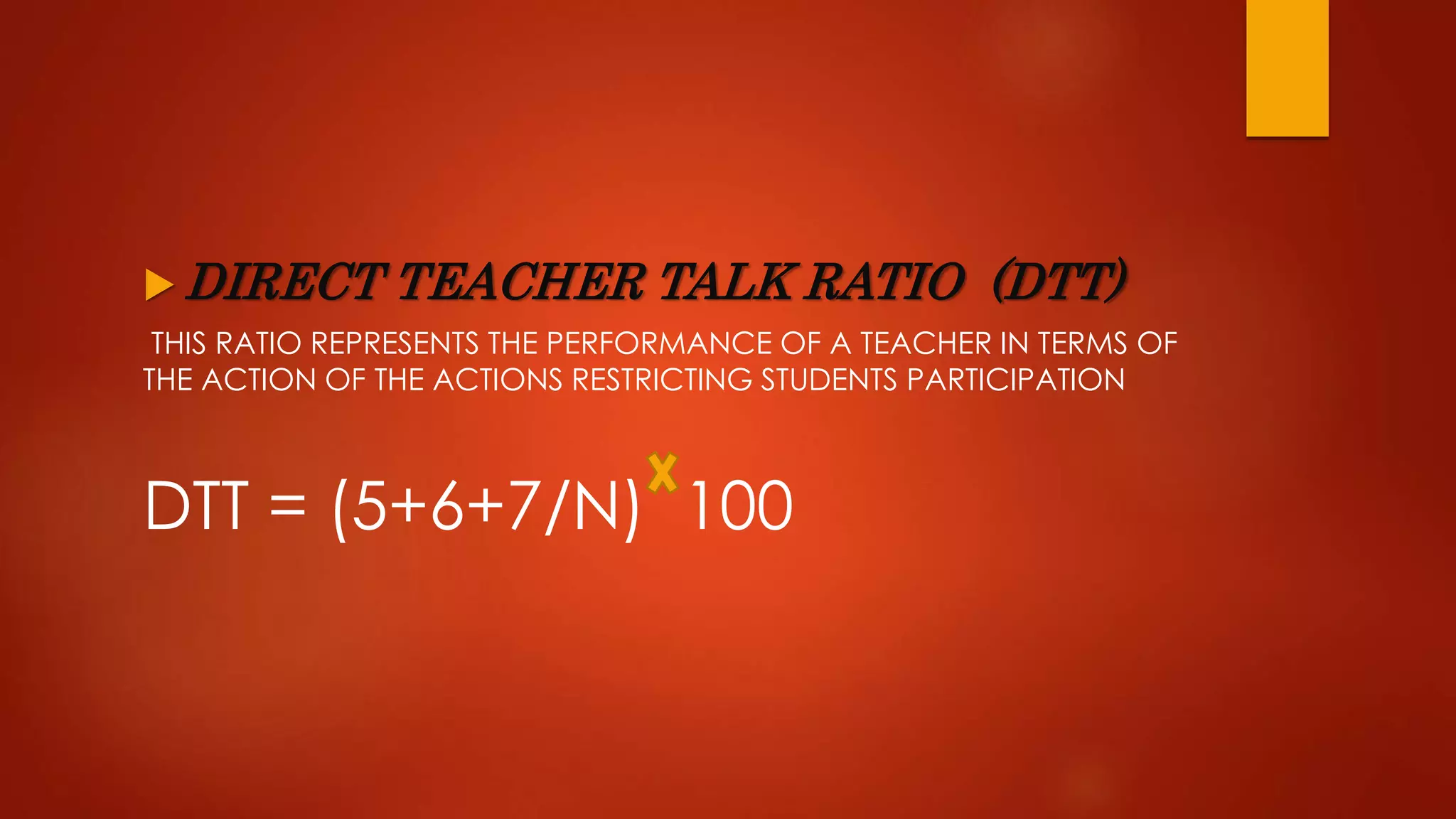  DIRECT TEACHER TALK RATIO (DTT)
THIS RATIO REPRESENTS THE PERFORMANCE OF A TEACHER IN TERMS OF
THE ACTION OF THE ACTIONS RESTRICTING STUDENTS PARTICIPATION
DTT = (5+6+7/N) 100
 
