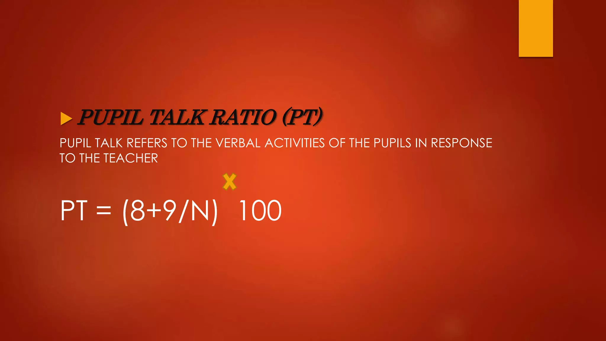  PUPIL TALK RATIO (PT)
PUPIL TALK REFERS TO THE VERBAL ACTIVITIES OF THE PUPILS IN RESPONSE
TO THE TEACHER
PT = (8+9/N) 100
 