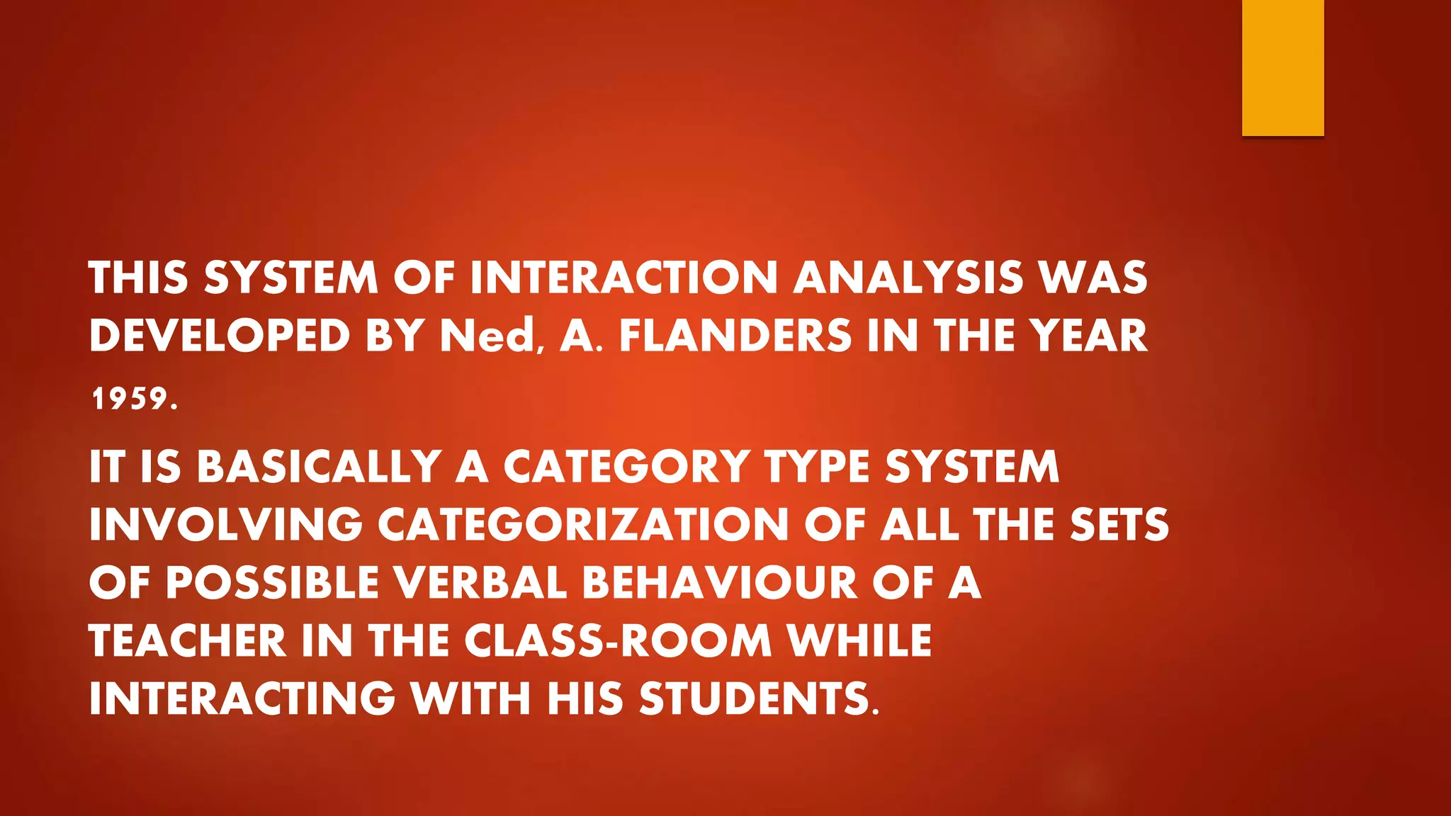 THIS SYSTEM OF INTERACTION ANALYSIS WAS
DEVELOPED BY Ned, A. FLANDERS IN THE YEAR
1959.
IT IS BASICALLY A CATEGORY TYPE SYSTEM
INVOLVING CATEGORIZATION OF ALL THE SETS
OF POSSIBLE VERBAL BEHAVIOUR OF A
TEACHER IN THE CLASS-ROOM WHILE
INTERACTING WITH HIS STUDENTS.
 
