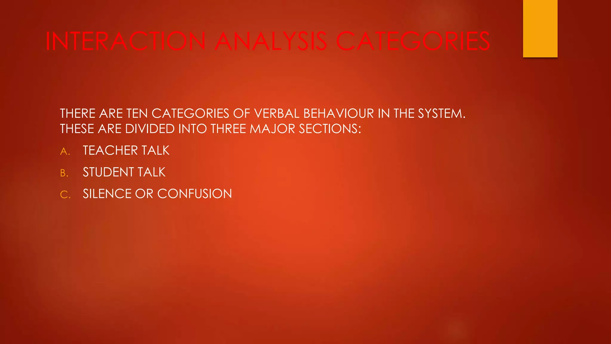INTERACTION ANALYSIS CATEGORIES
THERE ARE TEN CATEGORIES OF VERBAL BEHAVIOUR IN THE SYSTEM.
THESE ARE DIVIDED INTO THREE MAJOR SECTIONS:
A. TEACHER TALK
B. STUDENT TALK
C. SILENCE OR CONFUSION
 