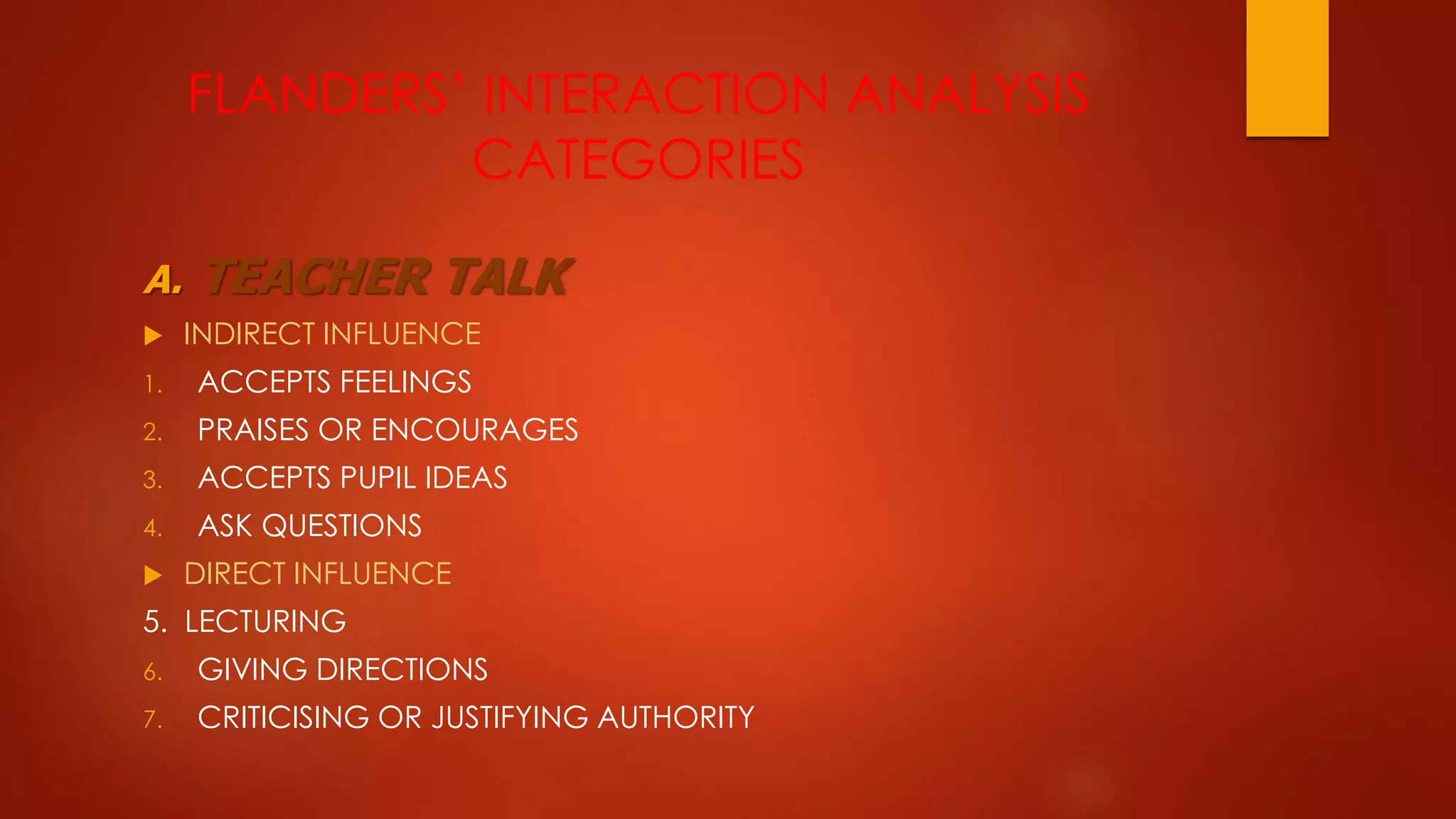 FLANDERS’ INTERACTION ANALYSIS
CATEGORIES
A. TEACHER TALK
 INDIRECT INFLUENCE
1. ACCEPTS FEELINGS
2. PRAISES OR ENCOURAGES
3. ACCEPTS PUPIL IDEAS
4. ASK QUESTIONS
 DIRECT INFLUENCE
5. LECTURING
6. GIVING DIRECTIONS
7. CRITICISING OR JUSTIFYING AUTHORITY
 