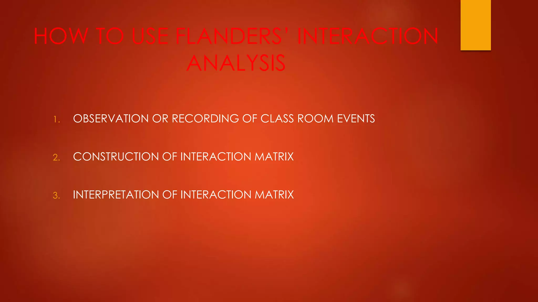 HOW TO USE FLANDERS’ INTERACTION
ANALYSIS
1. OBSERVATION OR RECORDING OF CLASS ROOM EVENTS
2. CONSTRUCTION OF INTERACTION MATRIX
3. INTERPRETATION OF INTERACTION MATRIX
 
