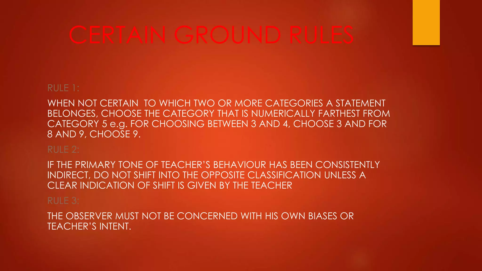 CERTAIN GROUND RULES
RULE 1:
WHEN NOT CERTAIN TO WHICH TWO OR MORE CATEGORIES A STATEMENT
BELONGES, CHOOSE THE CATEGORY THAT IS NUMERICALLY FARTHEST FROM
CATEGORY 5 e.g. FOR CHOOSING BETWEEN 3 AND 4, CHOOSE 3 AND FOR
8 AND 9, CHOOSE 9.
RULE 2:
IF THE PRIMARY TONE OF TEACHER’S BEHAVIOUR HAS BEEN CONSISTENTLY
INDIRECT, DO NOT SHIFT INTO THE OPPOSITE CLASSIFICATION UNLESS A
CLEAR INDICATION OF SHIFT IS GIVEN BY THE TEACHER
RULE 3:
THE OBSERVER MUST NOT BE CONCERNED WITH HIS OWN BIASES OR
TEACHER’S INTENT.
 