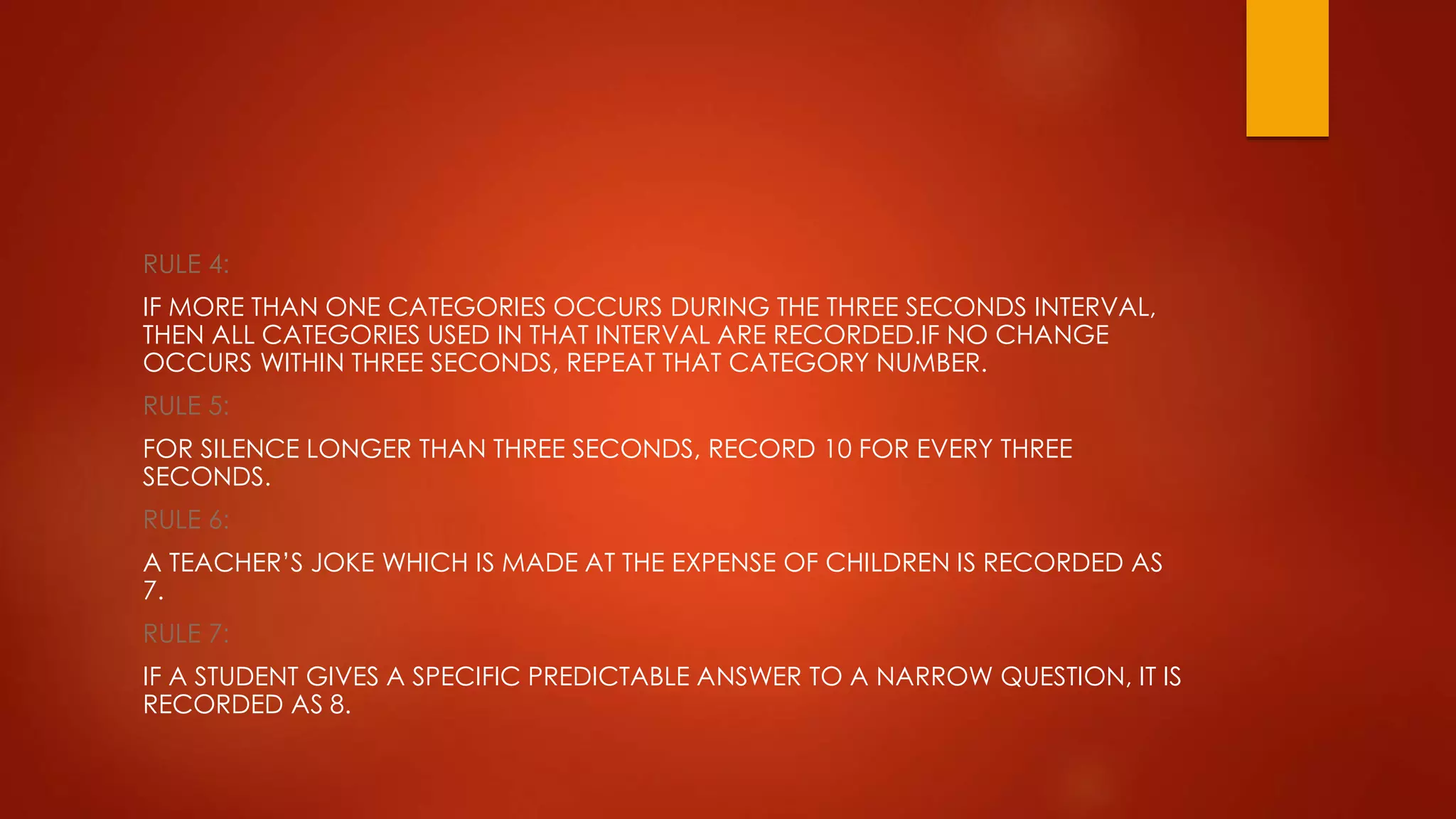 RULE 4:
IF MORE THAN ONE CATEGORIES OCCURS DURING THE THREE SECONDS INTERVAL,
THEN ALL CATEGORIES USED IN THAT INTERVAL ARE RECORDED.IF NO CHANGE
OCCURS WITHIN THREE SECONDS, REPEAT THAT CATEGORY NUMBER.
RULE 5:
FOR SILENCE LONGER THAN THREE SECONDS, RECORD 10 FOR EVERY THREE
SECONDS.
RULE 6:
A TEACHER’S JOKE WHICH IS MADE AT THE EXPENSE OF CHILDREN IS RECORDED AS
7.
RULE 7:
IF A STUDENT GIVES A SPECIFIC PREDICTABLE ANSWER TO A NARROW QUESTION, IT IS
RECORDED AS 8.
 