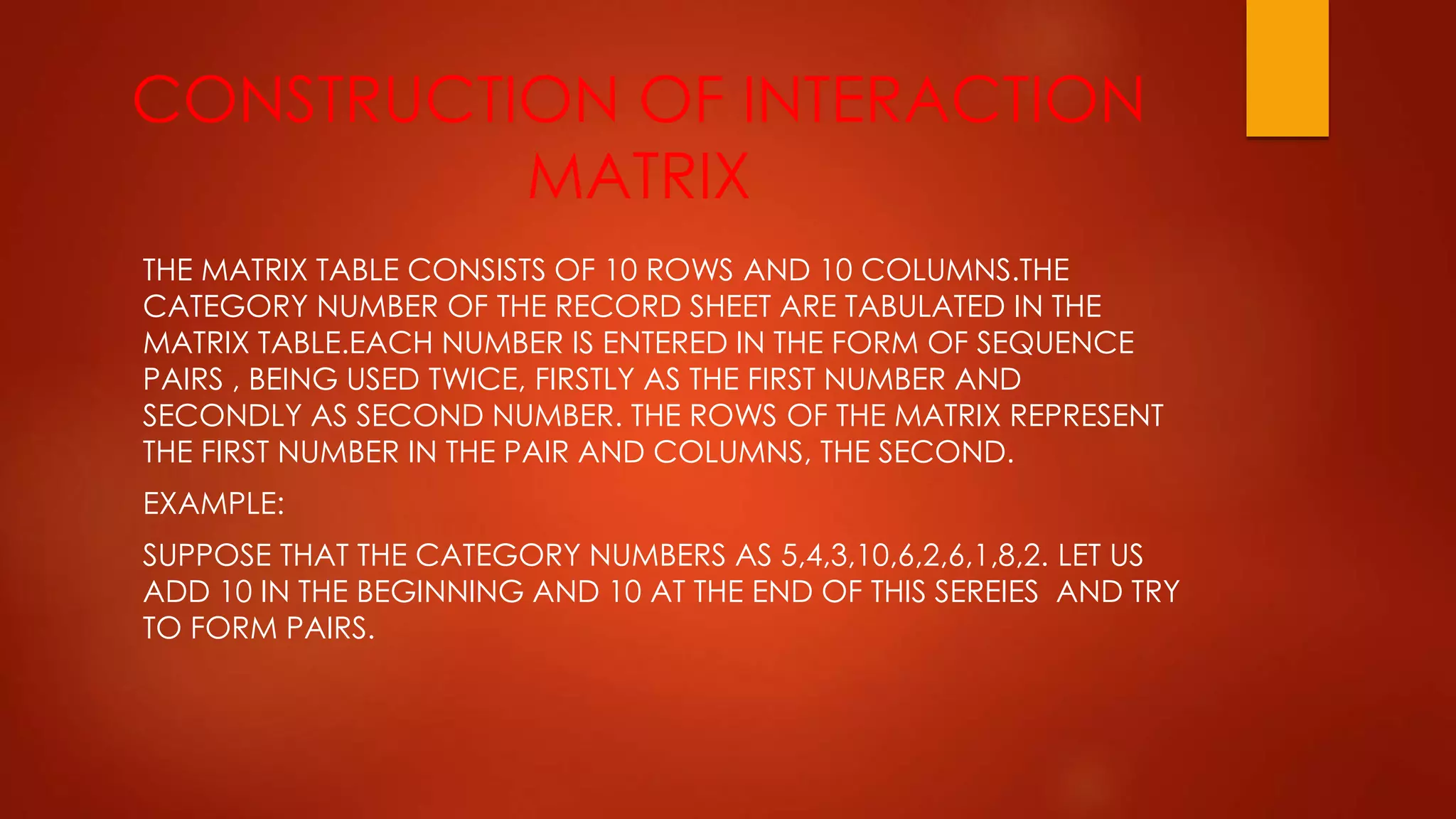 CONSTRUCTION OF INTERACTION
MATRIX
THE MATRIX TABLE CONSISTS OF 10 ROWS AND 10 COLUMNS.THE
CATEGORY NUMBER OF THE RECORD SHEET ARE TABULATED IN THE
MATRIX TABLE.EACH NUMBER IS ENTERED IN THE FORM OF SEQUENCE
PAIRS , BEING USED TWICE, FIRSTLY AS THE FIRST NUMBER AND
SECONDLY AS SECOND NUMBER. THE ROWS OF THE MATRIX REPRESENT
THE FIRST NUMBER IN THE PAIR AND COLUMNS, THE SECOND.
EXAMPLE:
SUPPOSE THAT THE CATEGORY NUMBERS AS 5,4,3,10,6,2,6,1,8,2. LET US
ADD 10 IN THE BEGINNING AND 10 AT THE END OF THIS SEREIES AND TRY
TO FORM PAIRS.
 