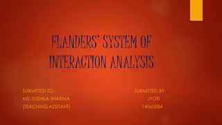 FLANDERS’ SYSTEM OF
INTERACTION ANALYSIS
SUBMITTED TO SUBMITTED BY
MS. SUSHILA SHARMA JYOTI
(TEACHING ASSITANT) 14060284
 