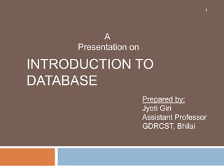 INTRODUCTION TO
DATABASE
1
A
Presentation on
Prepared by:
Jyoti Giri
Assistant Professor
GDRCST, Bhilai
 