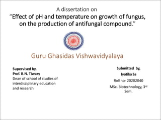 Guru Ghasidas Vishwavidyalaya
A dissertation on
“Effect of pH and temperature on growth of fungus,
on the production of antifungal compound.”
Submitted by,
Jyotika Sa
Roll no- 20202040
MSc. Biotechnology, 3rd
Sem.
Supervised by,
Prof. B.N. Tiwary
Dean of school of studies of
interdisciplinary education
and research
 