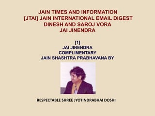 JAIN TIMES AND INFORMATION
[JTAI] JAIN INTERNATIONAL EMAIL DIGEST
DINESH AND SAROJ VORA
JAI JINENDRA
[1]
JAI JINENDRA
COMPLIMENTARY
JAIN SHASHTRA PRABHAVANA BY
RESPECTABLE SHREE JYOTINDRABHAI DOSHI
 