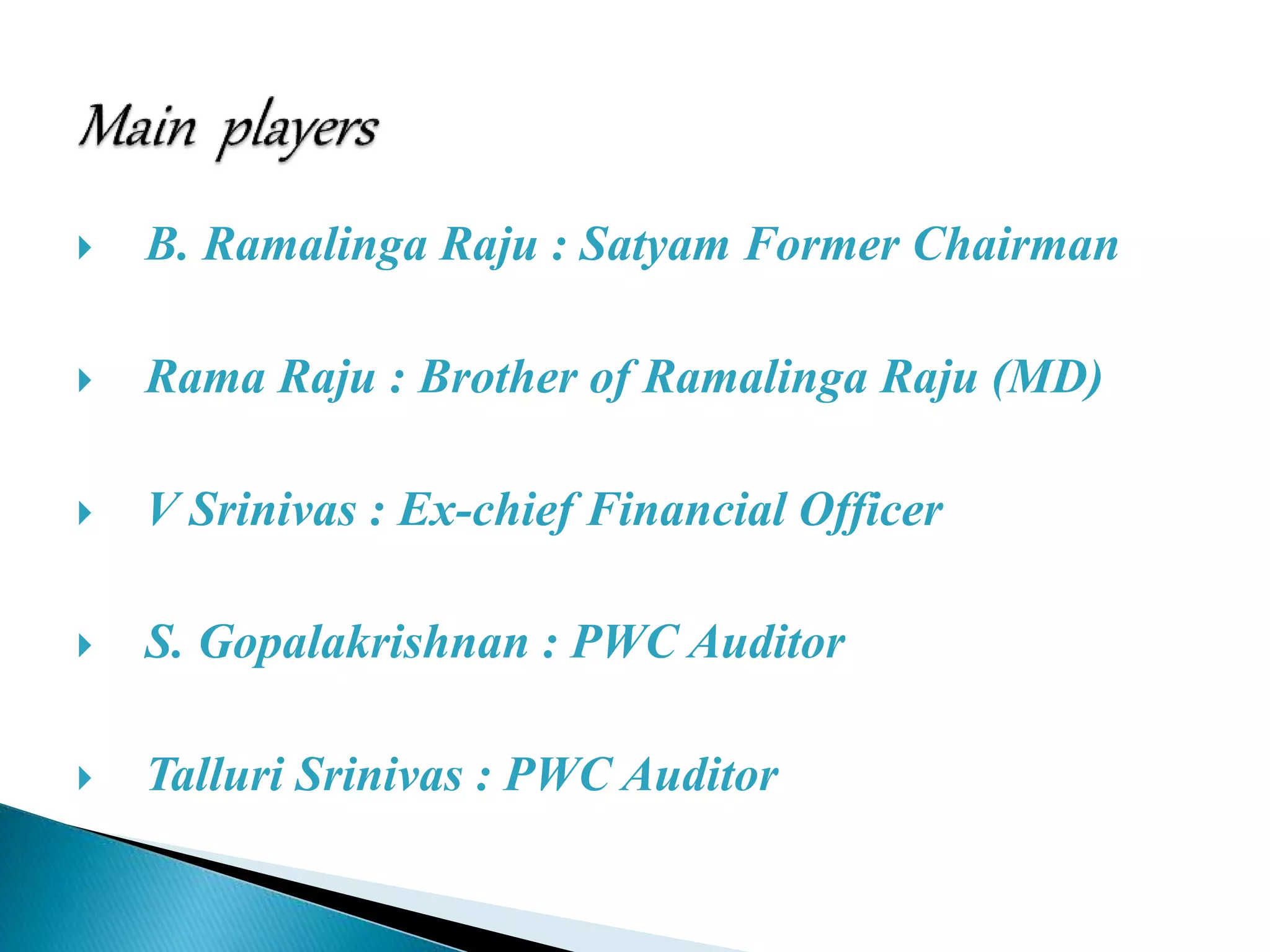  B. Ramalinga Raju : Satyam Former Chairman
 Rama Raju : Brother of Ramalinga Raju (MD)
 V Srinivas : Ex-chief Financial Officer
 S. Gopalakrishnan : PWC Auditor
 Talluri Srinivas : PWC Auditor
 