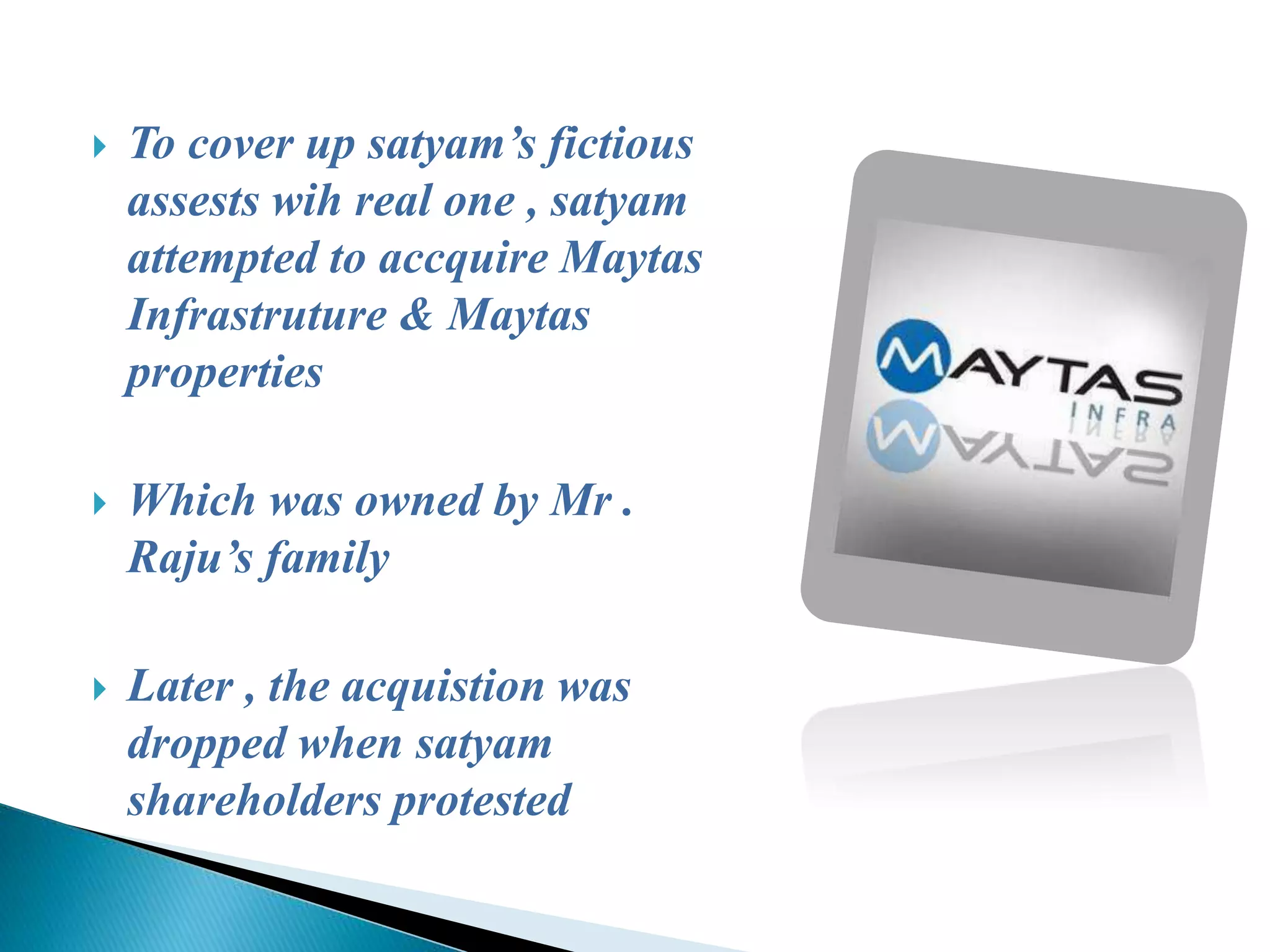  To cover up satyam’s fictious
assests wih real one , satyam
attempted to accquire Maytas
Infrastruture & Maytas
properties
 Which was owned by Mr .
Raju’s family
 Later , the acquistion was
dropped when satyam
shareholders protested
 