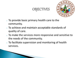 o To provide basic primary health care to the
community.
o To achieve and maintain acceptable standards of
quality of care.
o To make the services more responsive and sensitive to
the needs of the community.
o To facilitate supervision and monitoring of health
services.
 