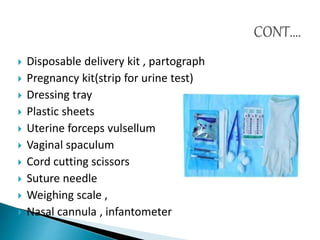 Disposable delivery kit , partograph
 Pregnancy kit(strip for urine test)
 Dressing tray
 Plastic sheets
 Uterine forceps vulsellum
 Vaginal spaculum
 Cord cutting scissors
 Suture needle
 Weighing scale ,
 Nasal cannula , infantometer
 