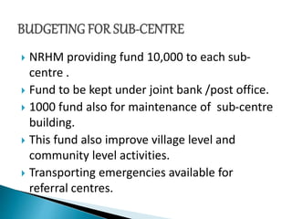  NRHM providing fund 10,000 to each sub-
centre .
 Fund to be kept under joint bank /post office.
 1000 fund also for maintenance of sub-centre
building.
 This fund also improve village level and
community level activities.
 Transporting emergencies available for
referral centres.
 