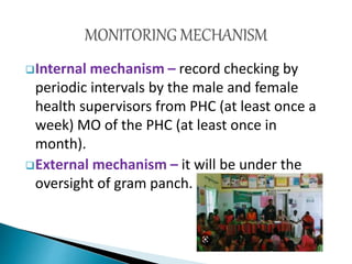 Internal mechanism – record checking by
periodic intervals by the male and female
health supervisors from PHC (at least once a
week) MO of the PHC (at least once in
month).
External mechanism – it will be under the
oversight of gram panch.
 