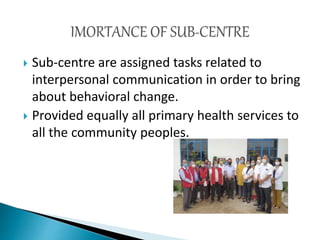  Sub-centre are assigned tasks related to
interpersonal communication in order to bring
about behavioral change.
 Provided equally all primary health services to
all the community peoples.
 