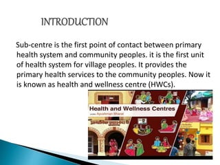 Sub-centre is the first point of contact between primary
health system and community peoples. it is the first unit
of health system for village peoples. It provides the
primary health services to the community peoples. Now it
is known as health and wellness centre (HWCs).
 