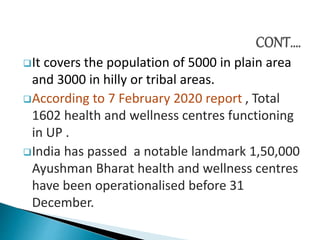 It covers the population of 5000 in plain area
and 3000 in hilly or tribal areas.
According to 7 February 2020 report , Total
1602 health and wellness centres functioning
in UP .
India has passed a notable landmark 1,50,000
Ayushman Bharat health and wellness centres
have been operationalised before 31
December.
 