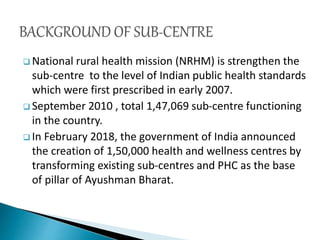  National rural health mission (NRHM) is strengthen the
sub-centre to the level of Indian public health standards
which were first prescribed in early 2007.
 September 2010 , total 1,47,069 sub-centre functioning
in the country.
 In February 2018, the government of India announced
the creation of 1,50,000 health and wellness centres by
transforming existing sub-centres and PHC as the base
of pillar of Ayushman Bharat.
 