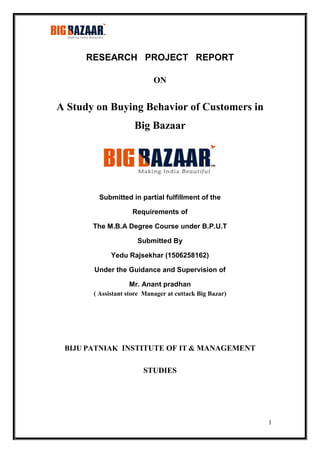 1
RESEARCH PROJECT REPORT
ON
A Study on Buying Behavior of Customers in
Big Bazaar
Submitted in partial fulfillment of the
Requirements of
The M.B.A Degree Course under B.P.U.T
Submitted By
Yedu Rajsekhar (1506258162)
Under the Guidance and Supervision of
Mr. Anant pradhan
( Assistant store Manager at cuttack Big Bazar)
BIJU PATNIAK INSTITUTE OF IT & MANAGEMENT
STUDIES
 