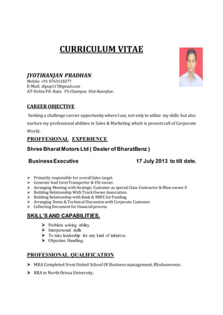 CURRICULUM VITAE
JYOTIRANJAN PRADHAN
Mobile: +91 8763118277
E-Mail: dipup117@gmail.com
AT-Dolita PO-Rajia PS-Champua Dist-Keonjhar.
CAREER OBJECTIVE
Seeking a challenge carrier opportunity where I am, not only to utilize my skills but also
nurture my professional abilities in Sales & Marketing which is present call of Corporate
World.
PROFFESIONAL EXPERIENCE
Shree BharatMotors Ltd ( Dealer of BharatBenz )
BusinessExecutive 17 July 2013 to till date.
 Primarily responsible for overallSales target.
 Generate lead formTransporter & Flit owner.
 Arranging Meeting withStrategic Customer as special Class Contractor & Mine owner.9
 Building Relationship With TruckOwner Association.
 Building Relationship with Bank & NBFC forFunding.
 Arranging Demo & Technical Discussion with Corporate Customer.
 Collecting Document for financial process
SKILL’S AND CAPABILITIES.
 Problem solving ability.
 Interpersonal skills
 To take leadership for any kind of initiative.
 Objection Handling.
PROFESSIONAL QUALIFICATION
 MBA Completed from United School Of Business management, Bhubaneswar.
 BBA in North Orissa University.
 