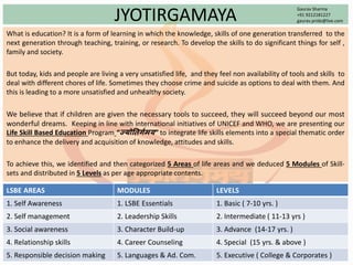 JYOTIRGAMAYA
What is education? It is a form of learning in which the knowledge, skills of one generation transferred to the
next generation through teaching, training, or research. To develop the skills to do significant things for self ,
family and society.
But today, kids and people are living a very unsatisfied life, and they feel non availability of tools and skills to
deal with different chores of life. Sometimes they choose crime and suicide as options to deal with them. And
this is leading to a more unsatisfied and unhealthy society.
We believe that if children are given the necessary tools to succeed, they will succeed beyond our most
wonderful dreams. Keeping in line with international initiatives of UNICEF and WHO, we are presenting our
Life Skill Based Education Program “ज्योतिर्गमय” to integrate life skills elements into a special thematic order
to enhance the delivery and acquisition of knowledge, attitudes and skills.
To achieve this, we identified and then categorized 5 Areas of life areas and we deduced 5 Modules of Skill-
sets and distributed in 5 Levels as per age appropriate contents.
LSBE AREAS MODULES LEVELS
1. Self Awareness 1. LSBE Essentials 1. Basic ( 7-10 yrs. )
2. Self management 2. Leadership Skills 2. Intermediate ( 11-13 yrs )
3. Social awareness 3. Character Build-up 3. Advance (14-17 yrs. )
4. Relationship skills 4. Career Counseling 4. Special (15 yrs. & above )
5. Responsible decision making 5. Languages & Ad. Com. 5. Executive ( College & Corporates )
Gaurav Sharma
+91 9212181227
gaurav.pride@live.com
 