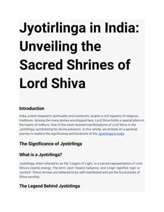 Jyotirlinga in India:
Unveiling the
Sacred Shrines of
Lord Shiva
Introduction
India, a land steeped in spirituality and mysticism, boasts a rich tapestry of religious
traditions. Among the many deities worshipped here, Lord Shiva holds a special place in
the hearts of millions. One of the most revered manifestations of Lord Shiva is the
Jyotirlinga, symbolizing his divine presence. In this article, we embark on a spiritual
journey to explore the significance and locations of the Jyotirlinga in India.
The Significance of Jyotirlinga
What is a Jyotirlinga?
Jyotirlinga, often referred to as the 'Lingam of Light,' is a sacred representation of Lord
Shiva's cosmic energy. The term 'Jyoti' means 'radiance,' and 'Linga' signifies 'sign' or
'symbol.' These shrines are believed to be self-manifested and are the focal points of
Shiva worship.
The Legend Behind Jyotirlinga
 