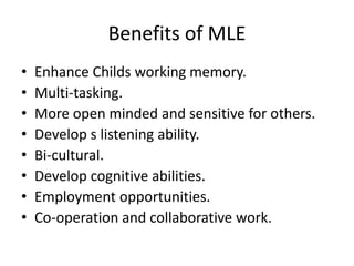 Benefits of MLE 
• Enhance Childs working memory. 
• Multi-tasking. 
• More open minded and sensitive for others. 
• Develop s listening ability. 
• Bi-cultural. 
• Develop cognitive abilities. 
• Employment opportunities. 
• Co-operation and collaborative work. 
 