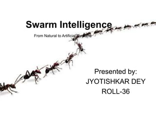 Swarm Intelligence
Presented by:
JYOTISHKAR DEY
ROLL-36
From Natural to Artificial Systems
 