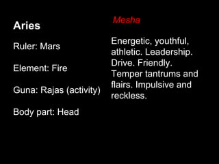 Aries 
Ruler: Mars 
Element: Fire 
Guna: Rajas (activity) 
Body part: Head 
Mesha 
Energetic, youthful, 
athletic. Leadership. 
Drive. Friendly. 
Temper tantrums and 
flairs. Impulsive and 
reckless. 
 