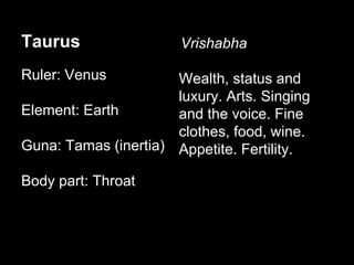 Taurus 
Ruler: Venus 
Element: Earth 
Guna: Tamas (inertia) 
Body part: Throat 
Vrishabha 
Wealth, status and 
luxury. Arts. Singing 
and the voice. Fine 
clothes, food, wine. 
Appetite. Fertility. 
 