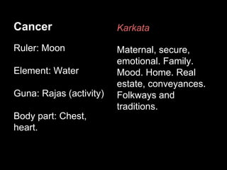 Cancer 
Ruler: Moon 
Element: Water 
Guna: Rajas (activity) 
Body part: Chest, 
heart. 
Karkata 
Maternal, secure, 
emotional. Family. 
Mood. Home. Real 
estate, conveyances. 
Folkways and 
traditions. 
 