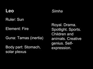 Leo 
Ruler: Sun 
Element: Fire 
Guna: Tamas (inertia) 
Body part: Stomach, 
solar plexus 
Simha 
Royal. Drama. 
Spotlight. Sports. 
Children and 
animals. Creative 
genius. Self-expression. 
 
