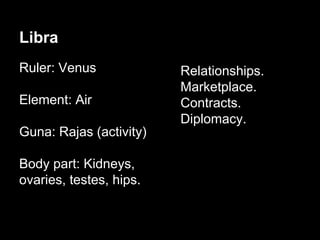 Libra 
Ruler: Venus 
Element: Air 
Guna: Rajas (activity) 
Body part: Kidneys, 
ovaries, testes, hips. 
Thula 
Relationships. 
Marketplace. 
Contracts. 
Diplomacy. 
 