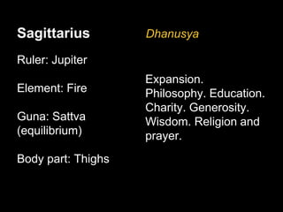 Sagittarius 
Ruler: Jupiter 
Element: Fire 
Guna: Sattva 
(equilibrium) 
Body part: Thighs 
Dhanusya 
Expansion. 
Philosophy. Education. 
Charity. Generosity. 
Wisdom. Religion and 
prayer. 
 