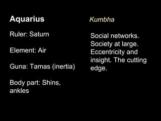 Aquarius 
Ruler: Saturn 
Element: Air 
Guna: Tamas (inertia) 
Body part: Shins, 
ankles 
Kumbha 
Social networks. 
Society at large. 
Eccentricity and 
insight. The cutting 
edge. 
 
