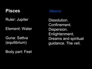 Pisces 
Ruler: Jupiter 
Element: Water 
Guna: Sattva 
(equilibrium) 
Body part: Feet 
Meena 
Dissolution. 
Confinement. 
Dispersion. 
Enlightenment. 
Dreams and spiritual 
guidance. The veil. 
 