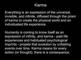 Karma 
Everything is an expression of the universal, 
invisible, and infinite, diffused through the prism 
of karma to create the physical world and an 
individuated life experience. 
Humanity is coming to know itself as an 
expression of infinity, and karma - past life 
experiences and habituated psychological 
imprints - propels that evolution by unfolding 
events over time. Karma means for every 
action (or thought), there is a consequence. 
 