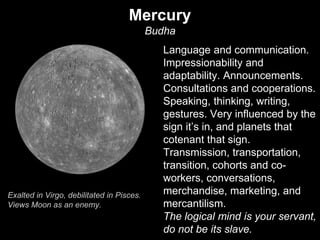 Mercury 
Budha 
Language and communication. 
Impressionability and 
adaptability. Announcements. 
Consultations and cooperations. 
Speaking, thinking, writing, 
gestures. Very influenced by the 
sign it’s in, and planets that 
cotenant that sign. 
Transmission, transportation, 
transition, cohorts and co-workers, 
conversations, 
merchandise, marketing, and 
mercantilism. 
The logical mind is your servant, 
do not be its slave. 
Exalted in Virgo, debilitated in Pisces. 
Views Moon as an enemy. 
 