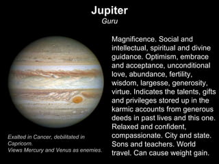 Jupiter 
Guru 
Magnificence. Social and 
intellectual, spiritual and divine 
guidance. Optimism, embrace 
and acceptance, unconditional 
love, abundance, fertility, 
wisdom, largesse, generosity, 
virtue. Indicates the talents, gifts 
and privileges stored up in the 
karmic accounts from generous 
deeds in past lives and this one. 
Relaxed and confident, 
compassionate. City and state. 
Sons and teachers. World 
travel. Can cause weight gain. 
Exalted in Cancer, debilitated in 
Capricorn. 
Views Mercury and Venus as enemies. 
 
