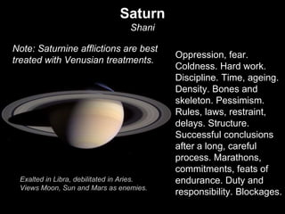 Saturn 
Shani 
Oppression, fear. 
Coldness. Hard work. 
Discipline. Time, ageing. 
Density. Bones and 
skeleton. Pessimism. 
Rules, laws, restraint, 
delays. Structure. 
Successful conclusions 
after a long, careful 
process. Marathons, 
commitments, feats of 
endurance. Duty and 
responsibility. Blockages. 
Note: Saturnine afflictions are best 
treated with Venusian treatments. 
Exalted in Libra, debilitated in Aries. 
Views Moon, Sun and Mars as enemies. 
 