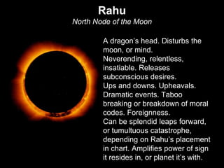 Rahu 
North Node of the Moon 
A dragon’s head. Disturbs the 
moon, or mind. 
Neverending, relentless, 
insatiable. Releases 
subconscious desires. 
Ups and downs. Upheavals. 
Dramatic events. Taboo 
breaking or breakdown of moral 
codes. Foreignness. 
Can be splendid leaps forward, 
or tumultuous catastrophe, 
depending on Rahu’s placement 
in chart. Amplifies power of sign 
it resides in, or planet it’s with. 
 