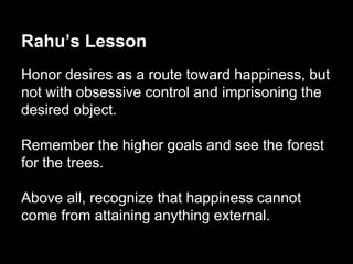 Rahu’s Lesson 
Honor desires as a route toward happiness, but 
not with obsessive control and imprisoning the 
desired object. 
Remember the higher goals and see the forest 
for the trees. 
Above all, recognize that happiness cannot 
come from attaining anything external. 
 